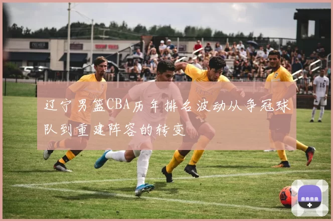 辽宁男篮CBA历年排名波动从争冠球队到重建阵容的转变