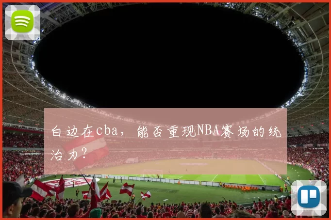 白边在cba，能否重现NBA赛场的统治力？