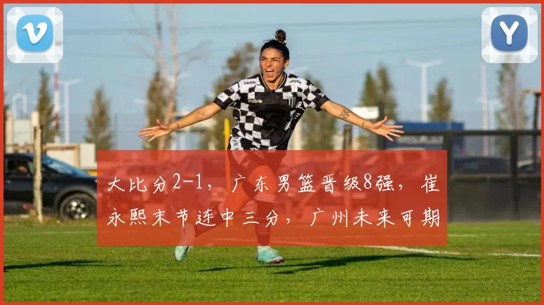 大比分2-1，广东男篮晋级8强，崔永熙末节连中三分，广州未来可期