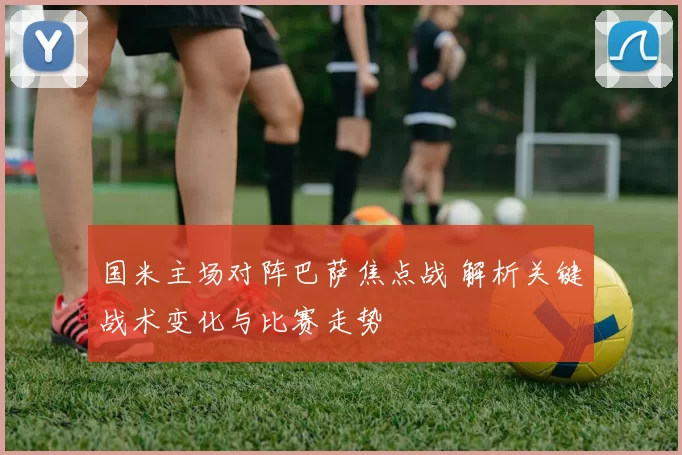 国米主场对阵巴萨焦点战 解析关键战术变化与比赛走势