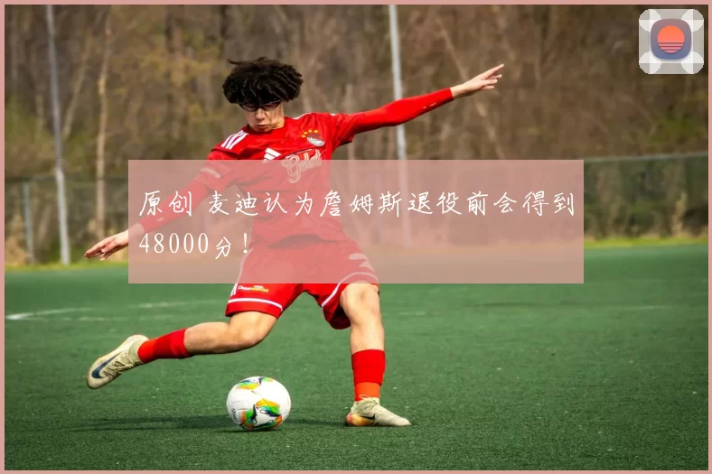 原创 麦迪认为詹姆斯退役前会得到48000分！