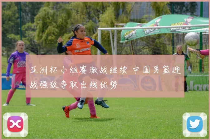 亚洲杯小组赛激战继续 中国男篮迎战强敌争取出线优势