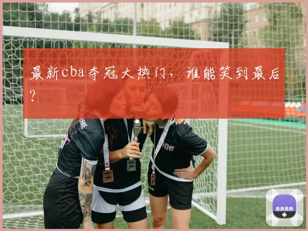 最新cba夺冠大热门,谁能笑到最后?