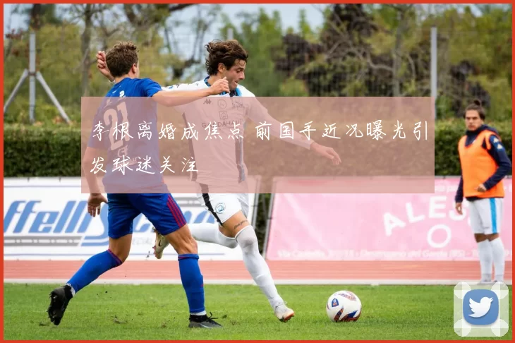 李根离婚成焦点 前国手近况曝光引发球迷关注