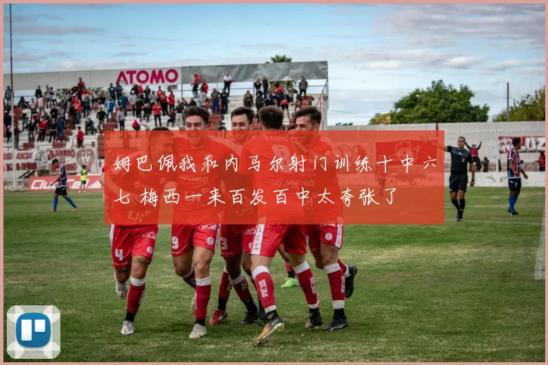 姆巴佩我和内马尔射门训练十中六七 梅西一来百发百中太夸张了