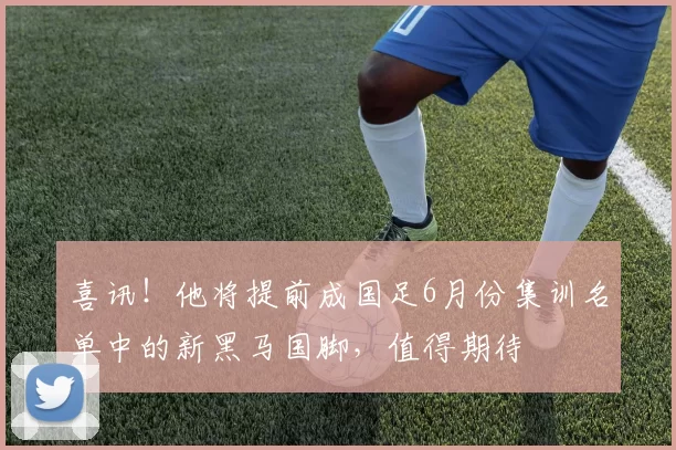 喜讯！他将提前成国足6月份集训名单中的新黑马国脚，值得期待