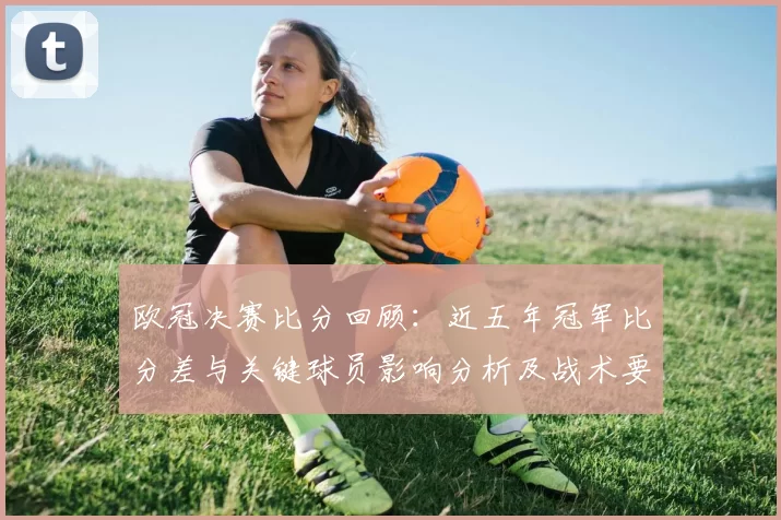 欧冠决赛比分回顾:近五年冠军比分差与关键球员影响分析及战术要点