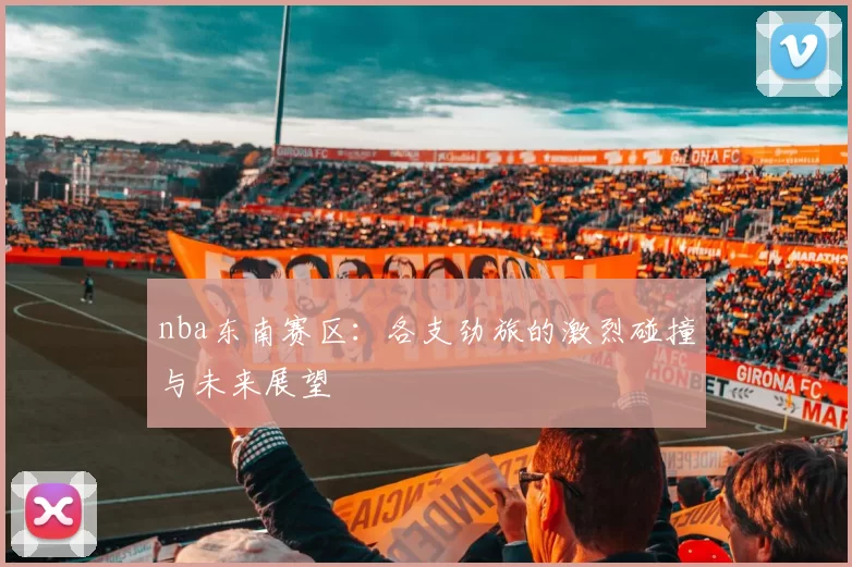 nba东南赛区：各支劲旅的激烈碰撞与未来展望