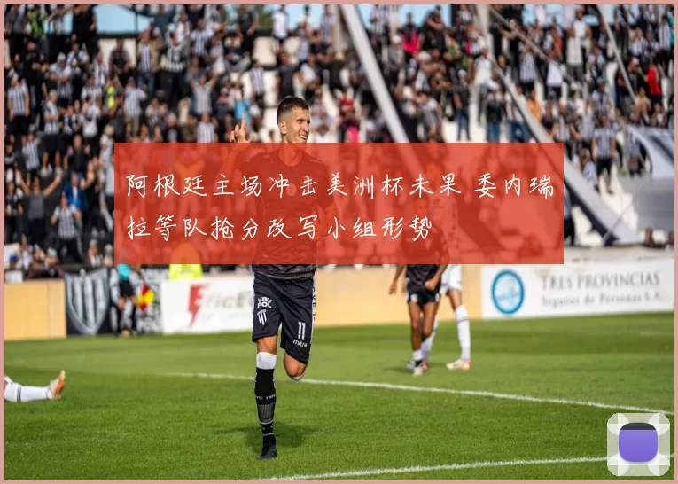阿根廷主场冲击美洲杯未果 委内瑞拉等队抢分改写小组形势