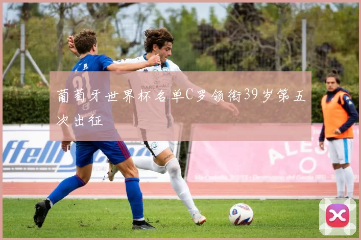 葡萄牙世界杯名单C罗领衔39岁第五次出征