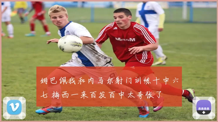 姆巴佩我和内马尔射门训练十中六七 梅西一来百发百中太夸张了