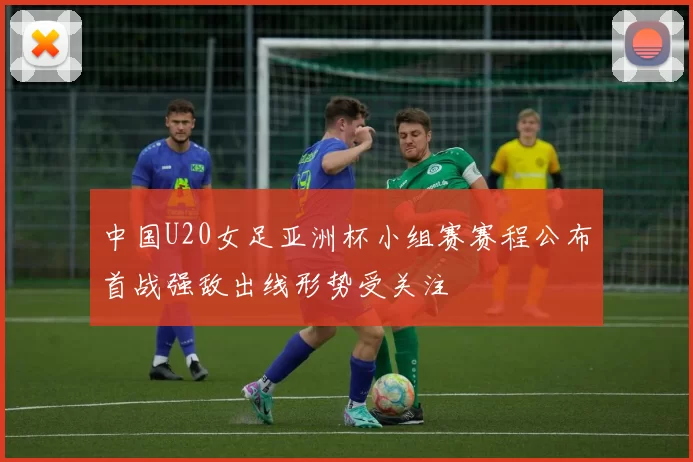 中国U20女足亚洲杯小组赛赛程公布首战强敌出线形势受关注