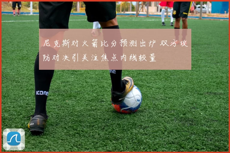 尼克斯对火箭比分预测出炉 双方攻防对决引关注焦点内线较量