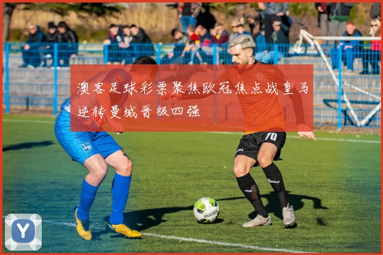 澳客足球彩票聚焦欧冠焦点战皇马逆转曼城晋级四强