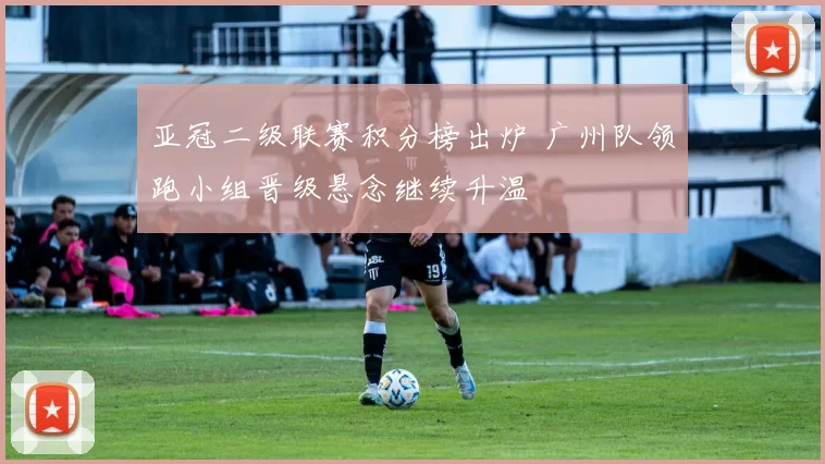 亚冠二级联赛积分榜出炉 广州队领跑小组晋级悬念继续升温