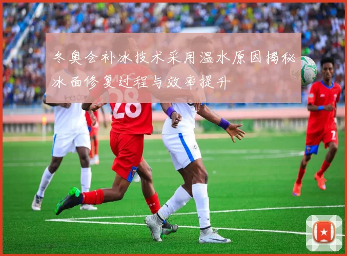 冬奥会补冰技术采用温水原因揭秘冰面修复过程与效率提升