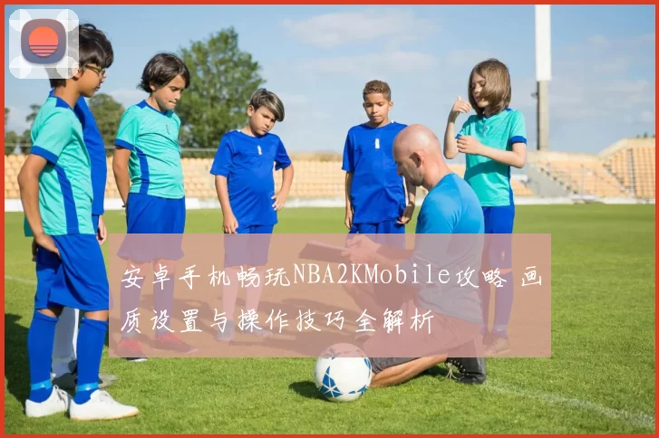 安卓手机畅玩NBA2KMobile攻略 画质设置与操作技巧全解析